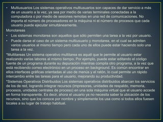 *Estructura jerárquica. A medida que fueron creciendo las necesidades de los
usuarios y se perfeccionaron los sistemas, se hizo necesaria una mayor
organización del software, del sistema operativo.
Se dividió el sistema operativo en pequeñas partes, de tal forma que cada una de
ellas estuviera perfectamente definida y con un claro interface con el resto de
elementos.
Se constituyó una estructura jerárquica o de niveles en los sistemas operativos, el
primero de los cuales fue denominado THE (Technische Hogeschool, Eindhoven),
deDijkstra, que se utilizó con fines didácticos
*Máquina Virtual. Se trata de un tipo de sistemas operativos que presentan una
interface a cada proceso, mostrando una máquina que parece idéntica a la
máquina real subyacente. Estos sistemas operativos separan dos conceptos que
suelen estar unidos en el resto de sistemas: la multiprogramación y la máquina
extendida.
*Sistemas Operativos por Servicios Esta clasificación es la más comúnmente
usada y conocida desde el punto de vista del usuario final. Esta clasificación se
comprende fácilmente con el cuadro sinóptico que a continuación se muestra
*Monousuarios Los sistemas operativos monousuarios son aquéllos que
soportan a un usuario a la vez, sin importar el número de procesadores que tenga
la computadora o el número de procesos o tareas que el usuario pueda ejecutar
en un mismo instante de tiempo. Las computadoras personales típicamente se
han clasificado en este renglón.
 