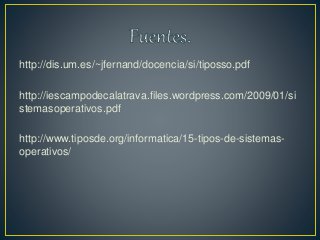 http://dis.um.es/~jfernand/docencia/si/tiposso.pdf
http://iescampodecalatrava.files.wordpress.com/2009/01/si
stemasoperativos.pdf
http://www.tiposde.org/informatica/15-tipos-de-sistemas-
operativos/
 