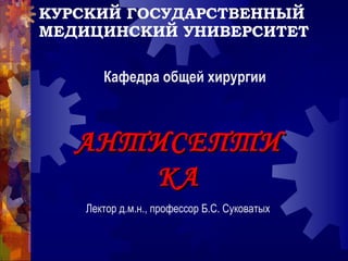 КУРСКИЙ ГОСУДАРСТВЕННЫЙ
МЕДИЦИНСКИЙ УНИВЕРСИТЕТ
АНТИСЕПТИАНТИСЕПТИ
КАКА
Кафедра общей хирургии
Лектор д.м.н., профессор Б.С. Суковатых
 