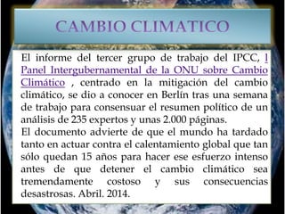 El informe del tercer grupo de trabajo del IPCC, l
Panel Intergubernamental de la ONU sobre Cambio
Climático , centrado en la mitigación del cambio
climático, se dio a conocer en Berlín tras una semana
de trabajo para consensuar el resumen político de un
análisis de 235 expertos y unas 2.000 páginas.
El documento advierte de que el mundo ha tardado
tanto en actuar contra el calentamiento global que tan
sólo quedan 15 años para hacer ese esfuerzo intenso
antes de que detener el cambio climático sea
tremendamente costoso y sus consecuencias
desastrosas. Abril. 2014.
 