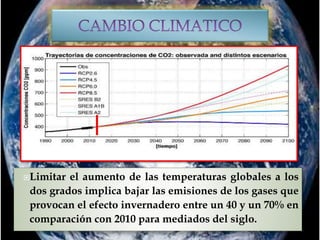 Limitar el aumento de las temperaturas globales a los
dos grados implica bajar las emisiones de los gases que
provocan el efecto invernadero entre un 40 y un 70% en
comparación con 2010 para mediados del siglo.
 