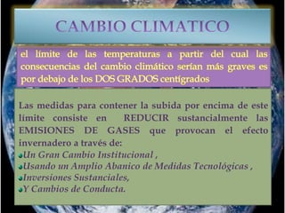 Las medidas para contener la subida por encima de este
límite consiste en REDUCIR sustancialmente las
EMISIONES DE GASES que provocan el efecto
invernadero a través de:
Un Gran Cambio Institucional ,
Usando un Amplio Abanico de Medidas Tecnológicas ,
Inversiones Sustanciales,
Y Cambios de Conducta.
 