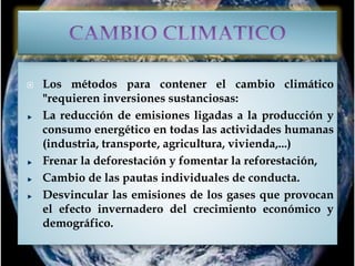  Los métodos para contener el cambio climático
"requieren inversiones sustanciosas:
La reducción de emisiones ligadas a la producción y
consumo energético en todas las actividades humanas
(industria, transporte, agricultura, vivienda,...)
Frenar la deforestación y fomentar la reforestación,
Cambio de las pautas individuales de conducta.
Desvincular las emisiones de los gases que provocan
el efecto invernadero del crecimiento económico y
demográfico.
 