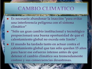Es necesario abandonar la inacción "para evitar
una interferencia peligrosa con el sistema
climático“
"Sólo un gran cambio institucional y tecnológico
proporcionará una buena oportunidad de que el
calentamiento global no exceda este límite".
El mundo ha tardado tanto en actuar contra el
calentamiento global que tan sólo quedan 15 años
para hacer ese esfuerzo intenso antes de que
detener el cambio climático sea tremendamente
costoso y sus consecuencias desastrosas.
 