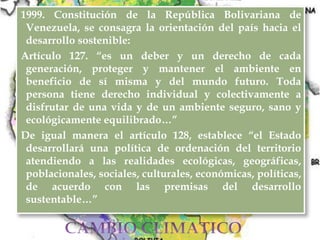1999. Constitución de la República Bolivariana de
Venezuela, se consagra la orientación del país hacia el
desarrollo sostenible:
Artículo 127. “es un deber y un derecho de cada
generación, proteger y mantener el ambiente en
beneficio de sí misma y del mundo futuro. Toda
persona tiene derecho individual y colectivamente a
disfrutar de una vida y de un ambiente seguro, sano y
ecológicamente equilibrado…”
De igual manera el artículo 128, establece “el Estado
desarrollará una política de ordenación del territorio
atendiendo a las realidades ecológicas, geográficas,
poblacionales, sociales, culturales, económicas, políticas,
de acuerdo con las premisas del desarrollo
sustentable…”
 