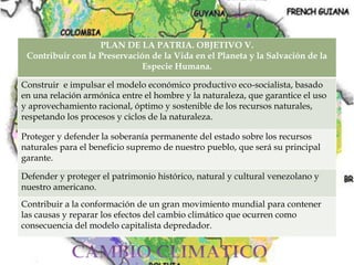 PLAN DE LA PATRIA. OBJETIVO V.
Contribuir con la Preservación de la Vida en el Planeta y la Salvación de la
Especie Humana.
Construir e impulsar el modelo económico productivo eco-socialista, basado
en una relación armónica entre el hombre y la naturaleza, que garantice el uso
y aprovechamiento racional, óptimo y sostenible de los recursos naturales,
respetando los procesos y ciclos de la naturaleza.
Proteger y defender la soberanía permanente del estado sobre los recursos
naturales para el beneficio supremo de nuestro pueblo, que será su principal
garante.
Defender y proteger el patrimonio histórico, natural y cultural venezolano y
nuestro americano.
Contribuir a la conformación de un gran movimiento mundial para contener
las causas y reparar los efectos del cambio climático que ocurren como
consecuencia del modelo capitalista depredador.
 