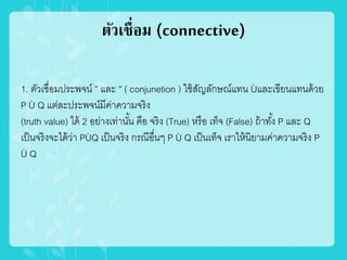 ตัวเชื่อม (connective)
1. ตัวเชื่อมประพจน์ ” และ ” ( conjunetion ) ใช้สัญลักษณ์แทน Ùและเขียนแทนด้วย
P Ù Q แต่ละประพจน์มีค่าความจริง
(truth value) ได้ 2 อย่างเท่านั้น คือ จริง (True) หรือ เท็จ (False) ถ้าทั้ง P และ Q
เป็นจริงจะได้ว่า PÙQ เป็นจริง กรณีอื่นๆ P Ù Q เป็นเท็จ เราให้นิยามค่าความจริง P
Ù Q
 