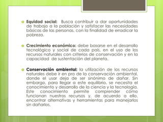 Equidad social: Busca contribuir a dar oportunidades
de trabajo a la población y satisfacer las necesidades
básicas de las personas, con la finalidad de erradicar la
pobreza.
 Crecimiento económico: debe basarse en el desarrollo
tecnológico y social de cada país, en el uso de los
recursos naturales con criterios de conservación y en la
capacidad de sustentación del planeta.
 Conservación ambiental: la utilización de los recursos
naturales debe ir en pro de la conservación ambiental,
donde el usar deja de ser sinónimo de dañar. Sin
embargo, para llegar a este equilibrio, se necesita el
conocimiento y desarrollo de la ciencia y la tecnología.
Este conocimiento permite comprender cómo
funcionan nuestros recursos y, de acuerdo a ello,
encontrar alternativas y herramientas para manejarlos
sin dañarlos.
 