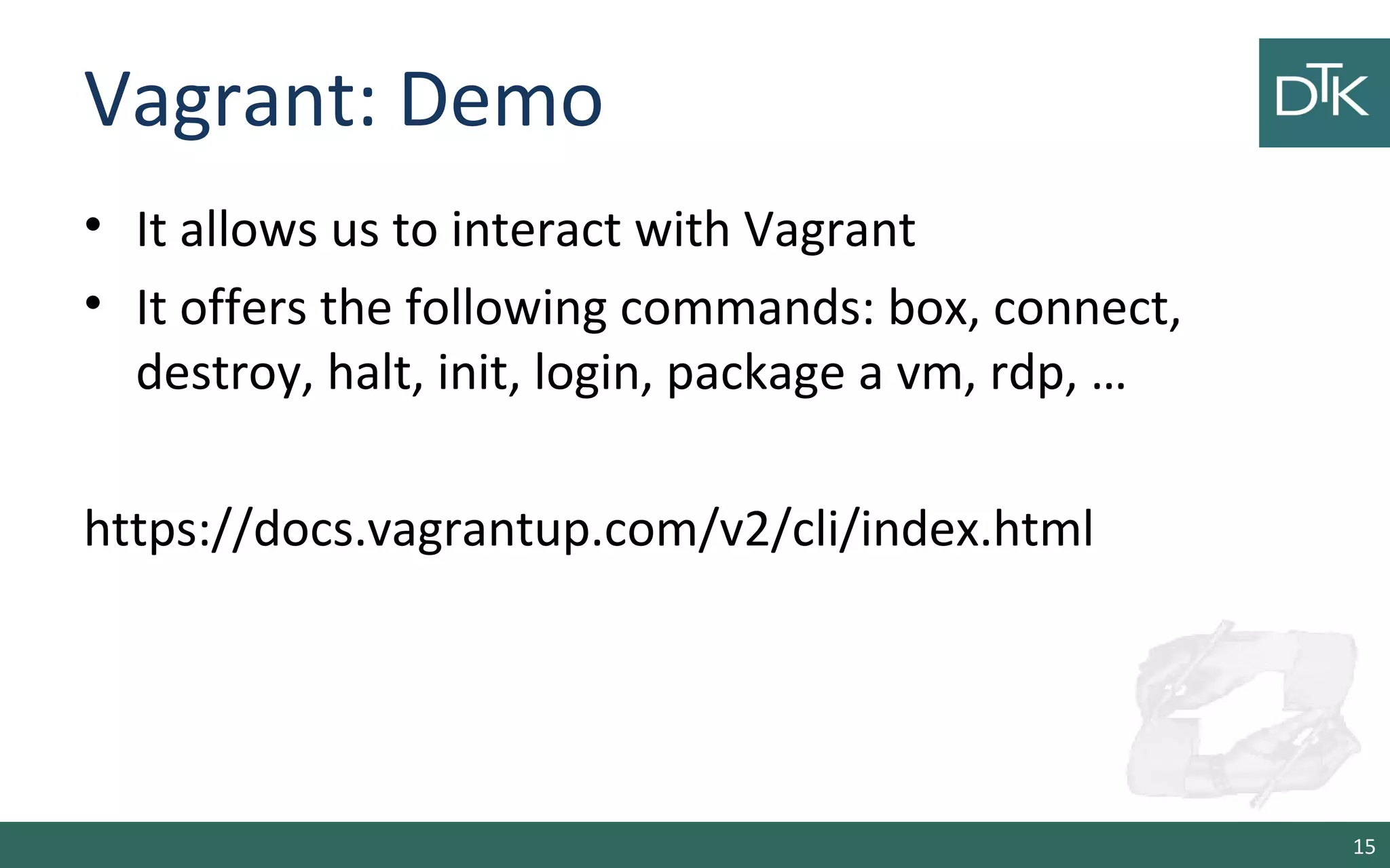 Vagrant: Demo
• It allows us to interact with Vagrant
• It offers the following commands: box, connect,
destroy, halt, init, login, package a vm, rdp, …
https://docs.vagrantup.com/v2/cli/index.html
15
 