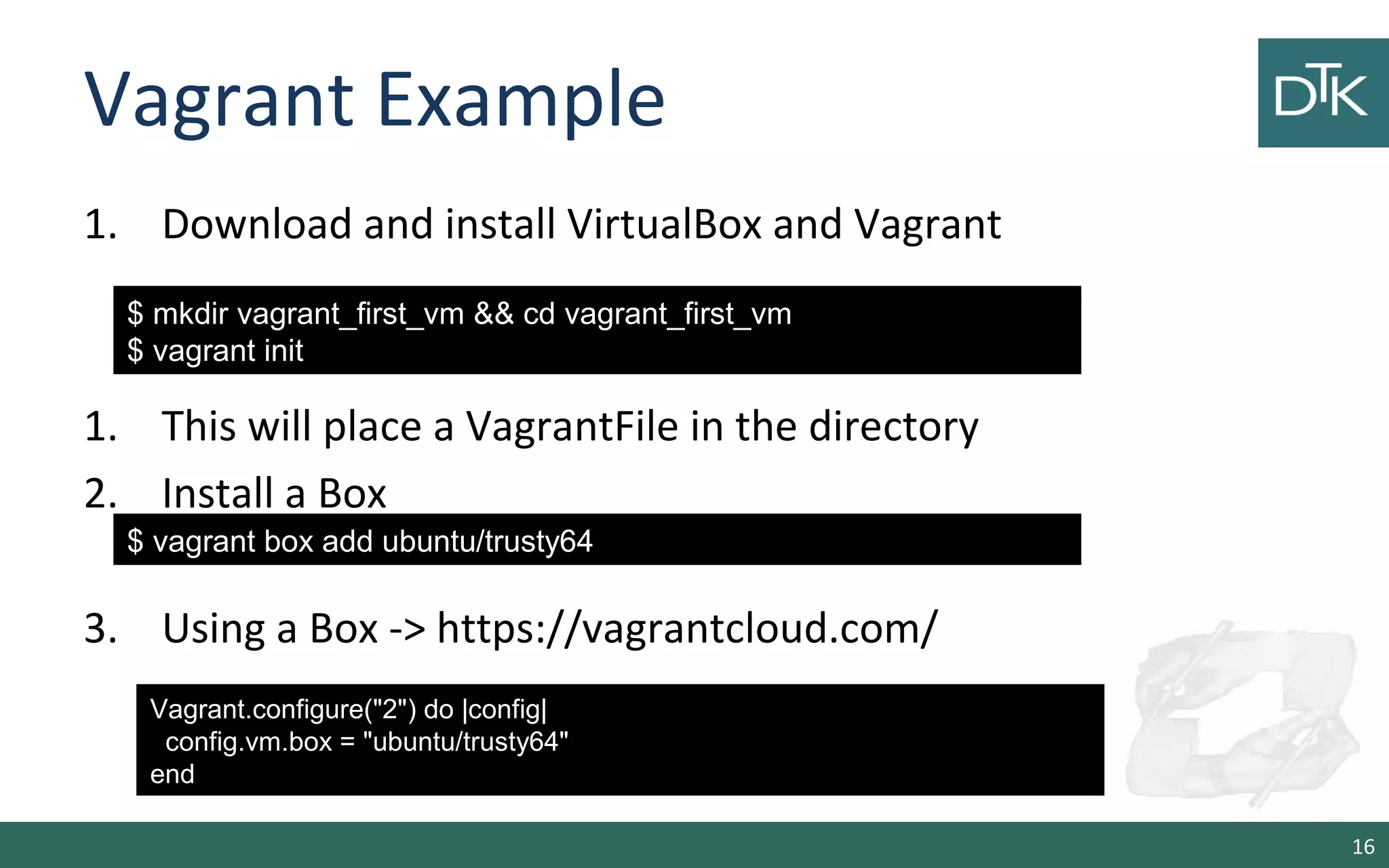 Vagrant Example
1. Download and install VirtualBox and Vagrant
1. This will place a VagrantFile in the directory
2. Install a Box
3. Using a Box -> https://vagrantcloud.com/
16
$ mkdir vagrant_first_vm && cd vagrant_first_vm
$ vagrant init
$ vagrant box add ubuntu/trusty64
Vagrant.configure("2") do |config|
config.vm.box = "ubuntu/trusty64"
end
 