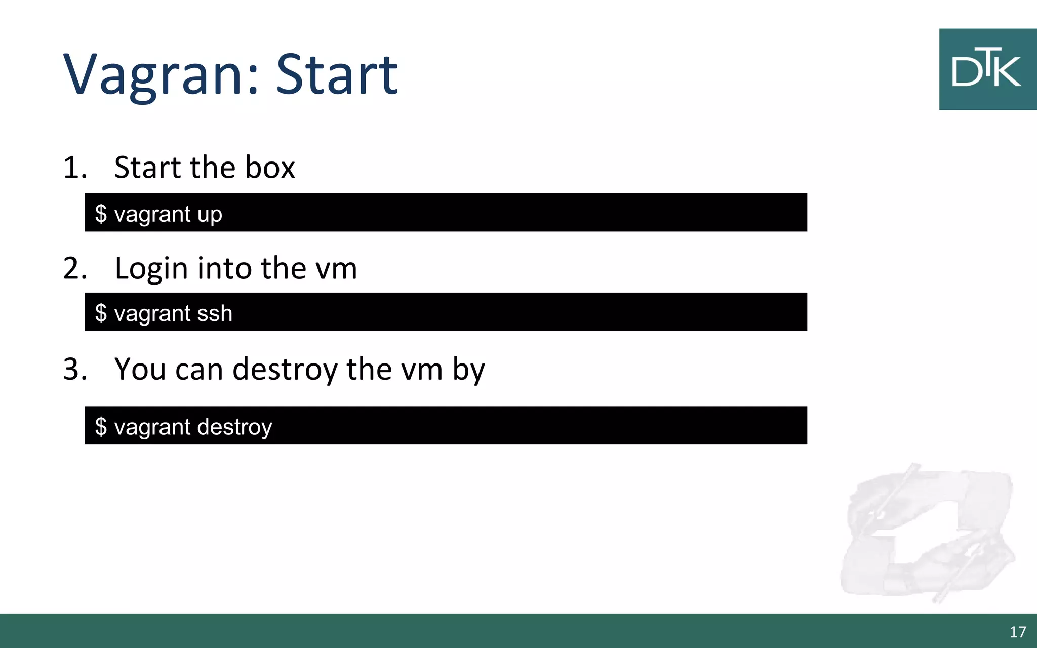 Vagran: Start
1. Start the box
2. Login into the vm
3. You can destroy the vm by
17
$ vagrant up
$ vagrant ssh
$ vagrant destroy
 