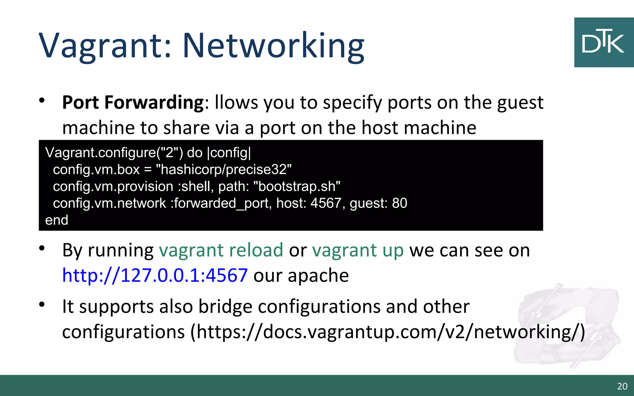 Vagrant: Networking
• Port Forwarding: llows you to specify ports on the guest
machine to share via a port on the host machine
• By running vagrant reload or vagrant up we can see on
http://127.0.0.1:4567 our apache
• It supports also bridge configurations and other
configurations (https://docs.vagrantup.com/v2/networking/)
20
Vagrant.configure("2") do |config|
config.vm.box = "hashicorp/precise32"
config.vm.provision :shell, path: "bootstrap.sh"
config.vm.network :forwarded_port, host: 4567, guest: 80
end
 