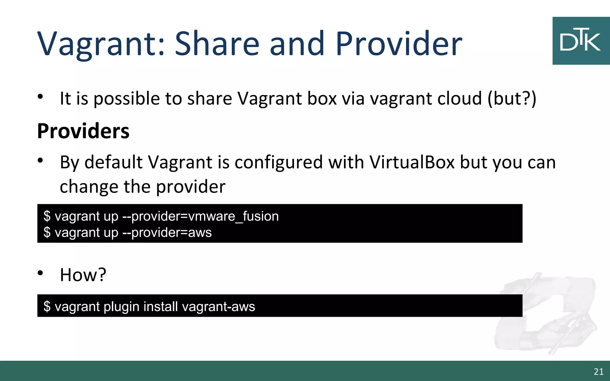 Vagrant: Share and Provider
• It is possible to share Vagrant box via vagrant cloud (but?)
Providers
• By default Vagrant is configured with VirtualBox but you can
change the provider
• How?
21
$ vagrant up --provider=vmware_fusion
$ vagrant up --provider=aws
$ vagrant plugin install vagrant-aws
 