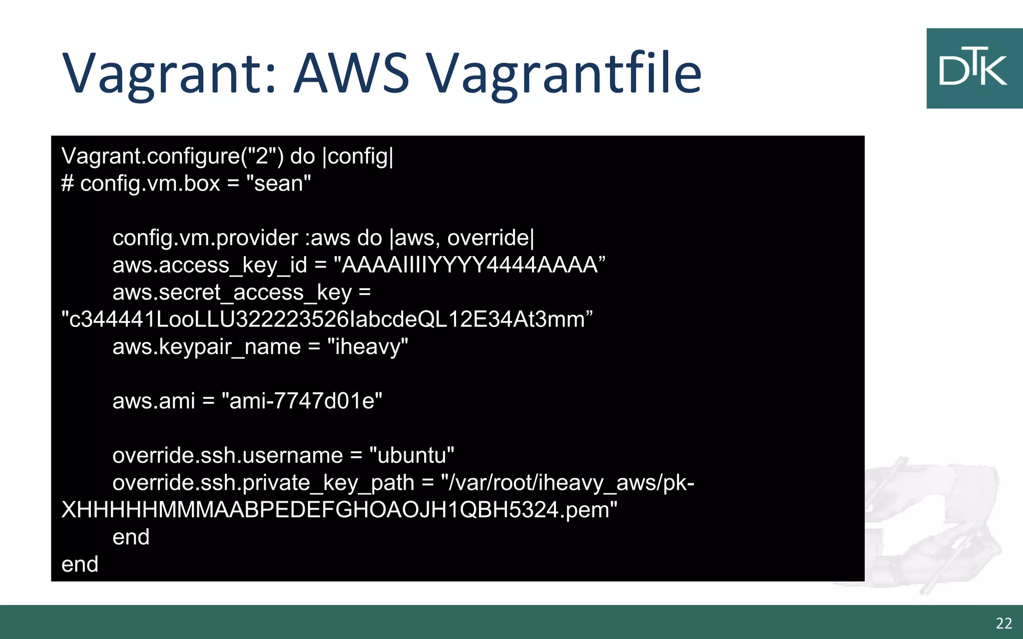 Vagrant: AWS Vagrantfile
22
Vagrant.configure("2") do |config|
# config.vm.box = "sean"
config.vm.provider :aws do |aws, override|
aws.access_key_id = "AAAAIIIIYYYY4444AAAA”
aws.secret_access_key =
"c344441LooLLU322223526IabcdeQL12E34At3mm”
aws.keypair_name = "iheavy"
aws.ami = "ami-7747d01e"
override.ssh.username = "ubuntu"
override.ssh.private_key_path = "/var/root/iheavy_aws/pk-
XHHHHHMMMAABPEDEFGHOAOJH1QBH5324.pem"
end
end
 