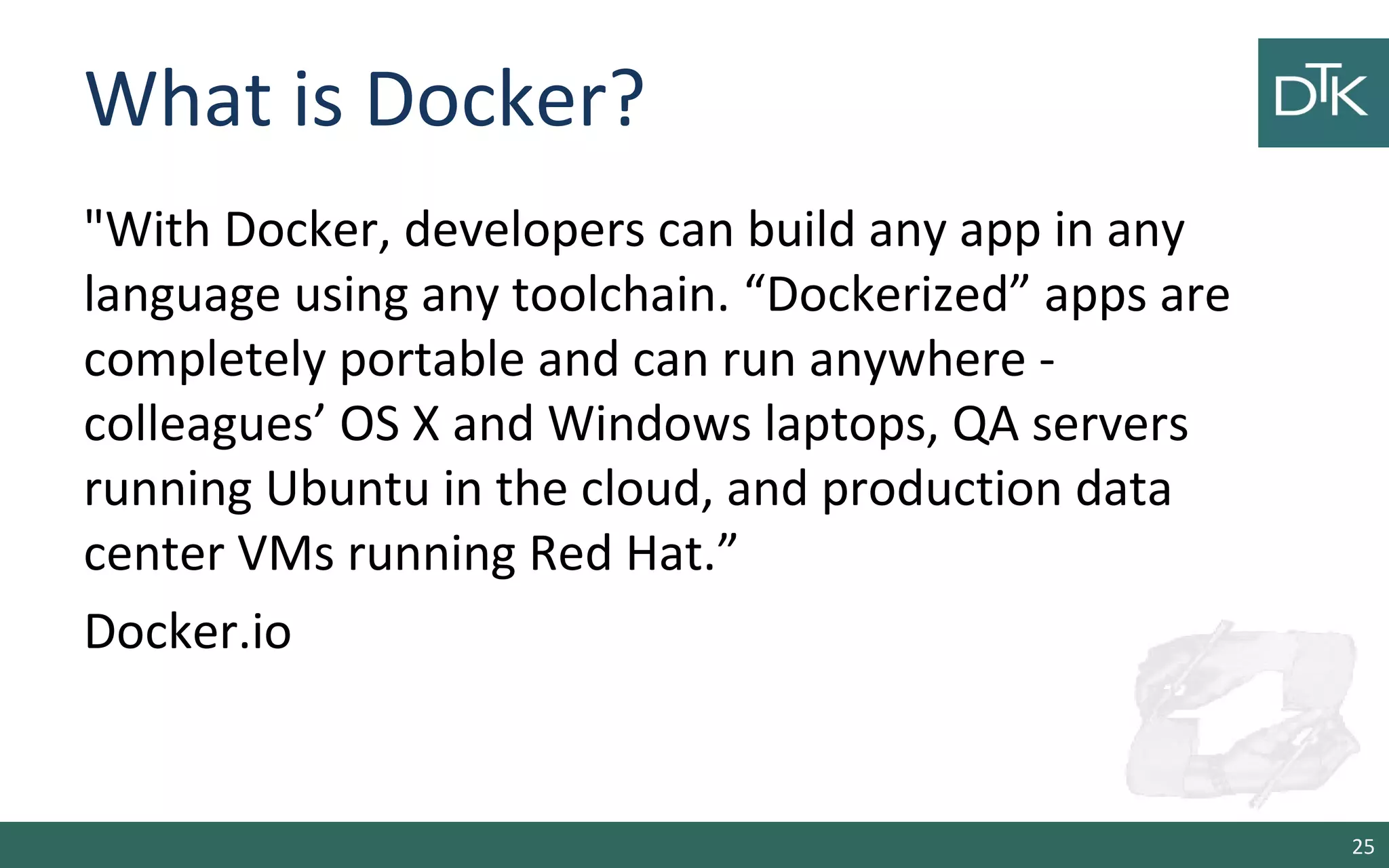 What is Docker?
"With Docker, developers can build any app in any
language using any toolchain. “Dockerized” apps are
completely portable and can run anywhere -
colleagues’ OS X and Windows laptops, QA servers
running Ubuntu in the cloud, and production data
center VMs running Red Hat.”
Docker.io
25
 
