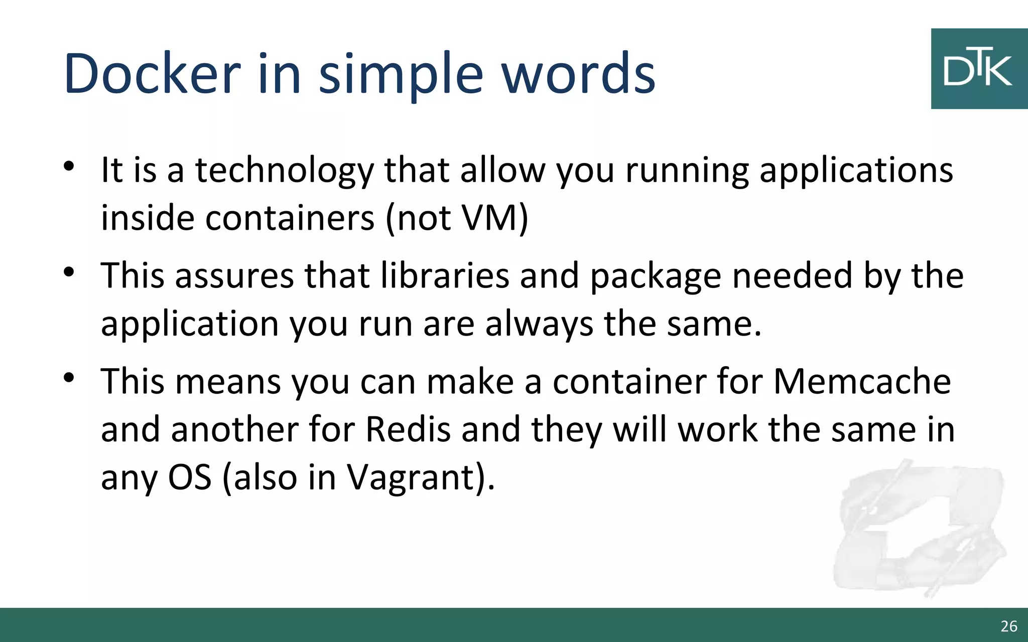 Docker in simple words
• It is a technology that allow you running applications
inside containers (not VM)
• This assures that libraries and package needed by the
application you run are always the same.
• This means you can make a container for Memcache
and another for Redis and they will work the same in
any OS (also in Vagrant).
26
 