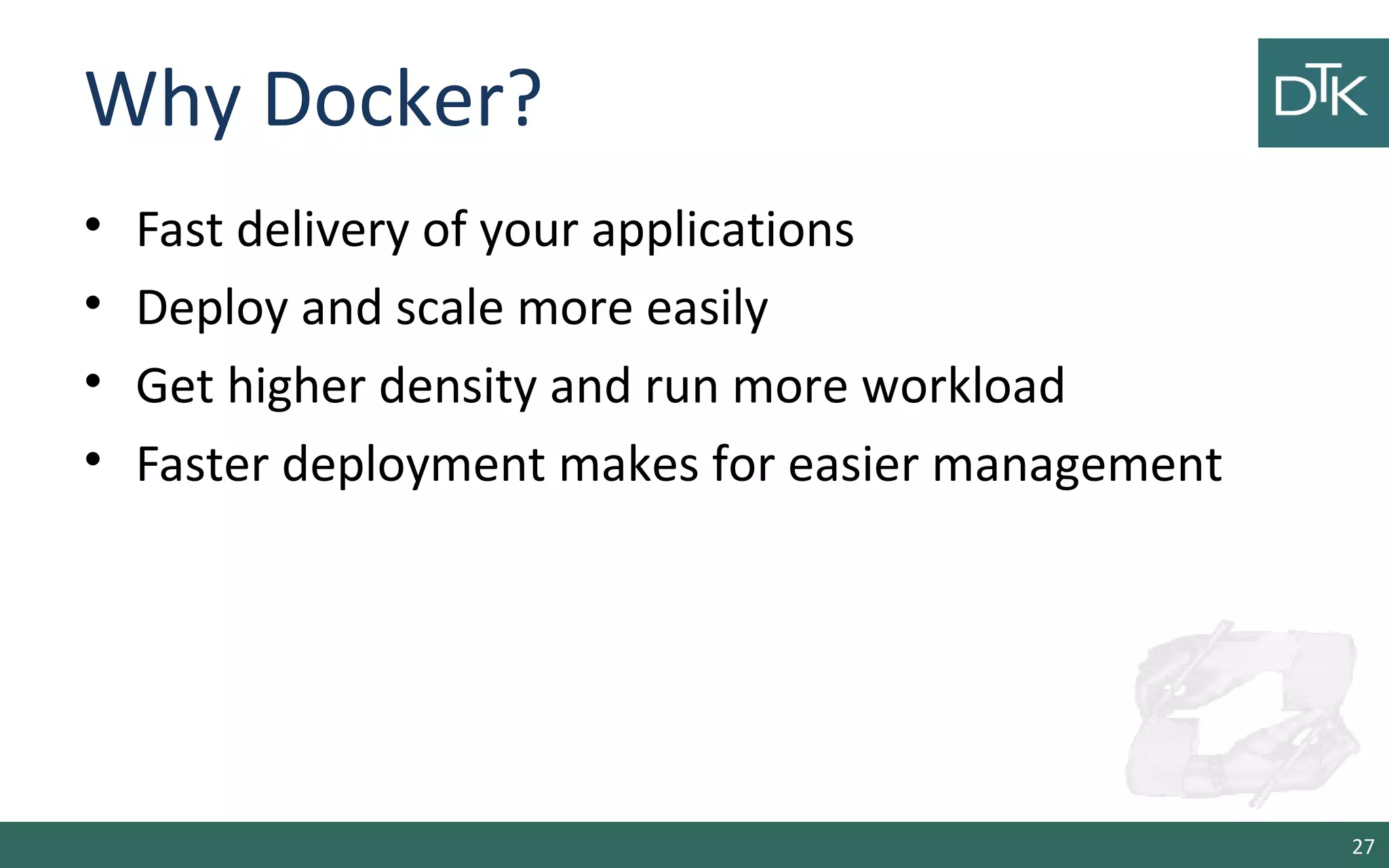 Why Docker?
• Fast delivery of your applications
• Deploy and scale more easily
• Get higher density and run more workload
• Faster deployment makes for easier management
27
 