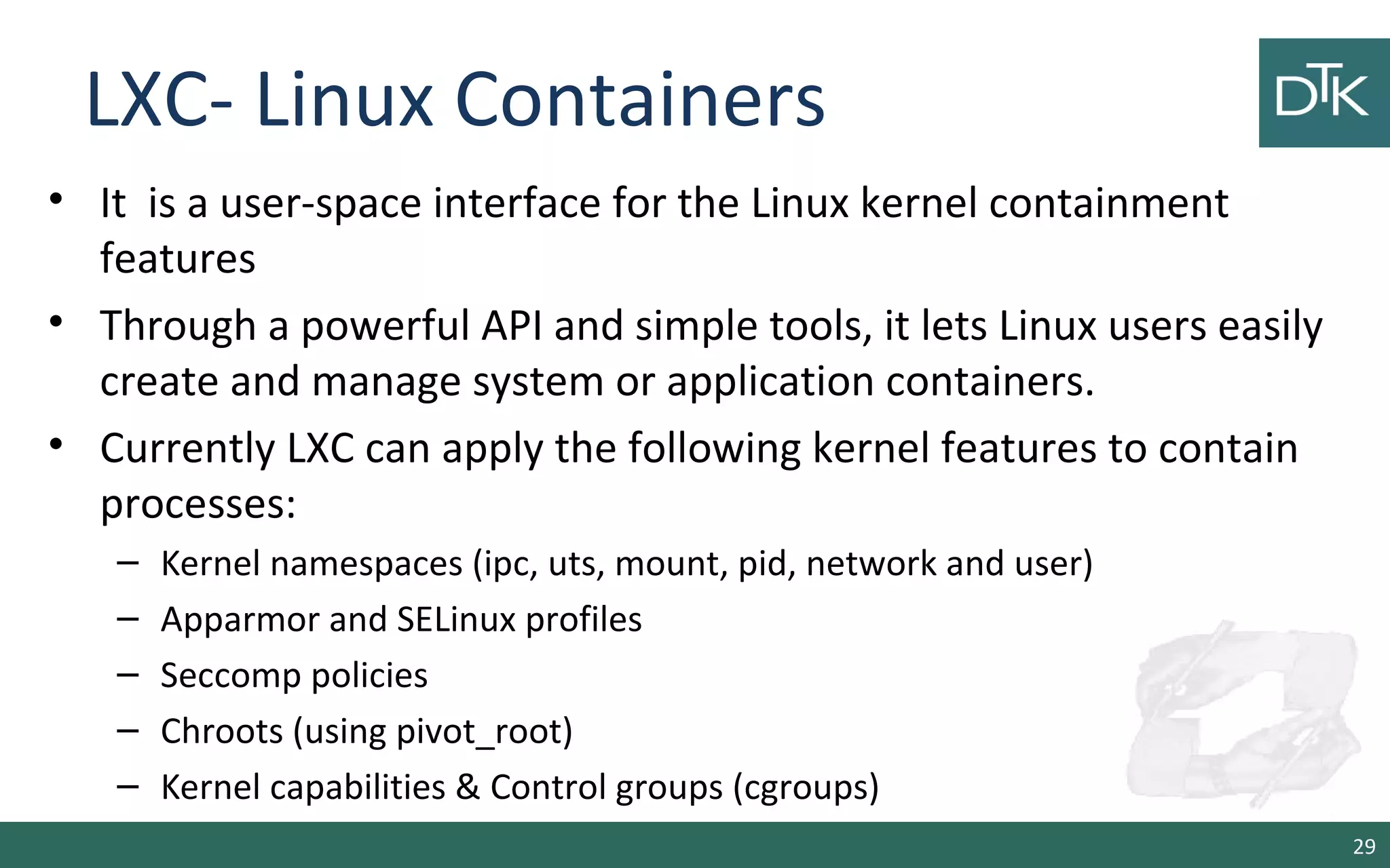 LXC- Linux Containers
• It is a user-space interface for the Linux kernel containment
features
• Through a powerful API and simple tools, it lets Linux users easily
create and manage system or application containers.
• Currently LXC can apply the following kernel features to contain
processes:
– Kernel namespaces (ipc, uts, mount, pid, network and user)
– Apparmor and SELinux profiles
– Seccomp policies
– Chroots (using pivot_root)
– Kernel capabilities & Control groups (cgroups)
29
 