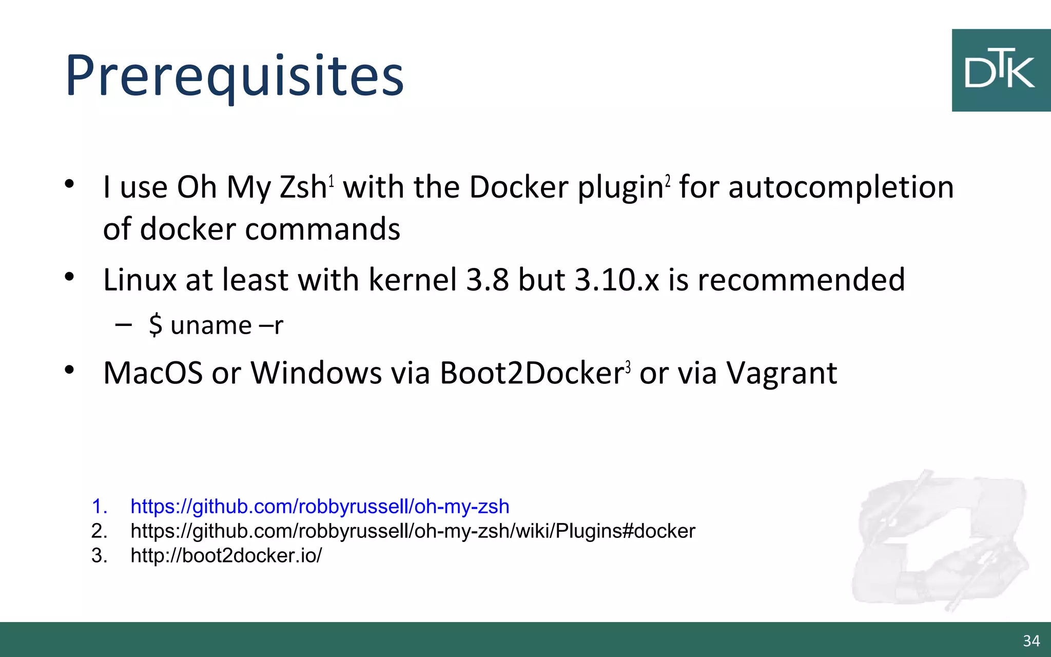Prerequisites
• I use Oh My Zsh1
with the Docker plugin2
for autocompletion
of docker commands
• Linux at least with kernel 3.8 but 3.10.x is recommended
– $ uname –r
• MacOS or Windows via Boot2Docker3
or via Vagrant
34
1. https://github.com/robbyrussell/oh-my-zsh
2. https://github.com/robbyrussell/oh-my-zsh/wiki/Plugins#docker
3. http://boot2docker.io/
 
