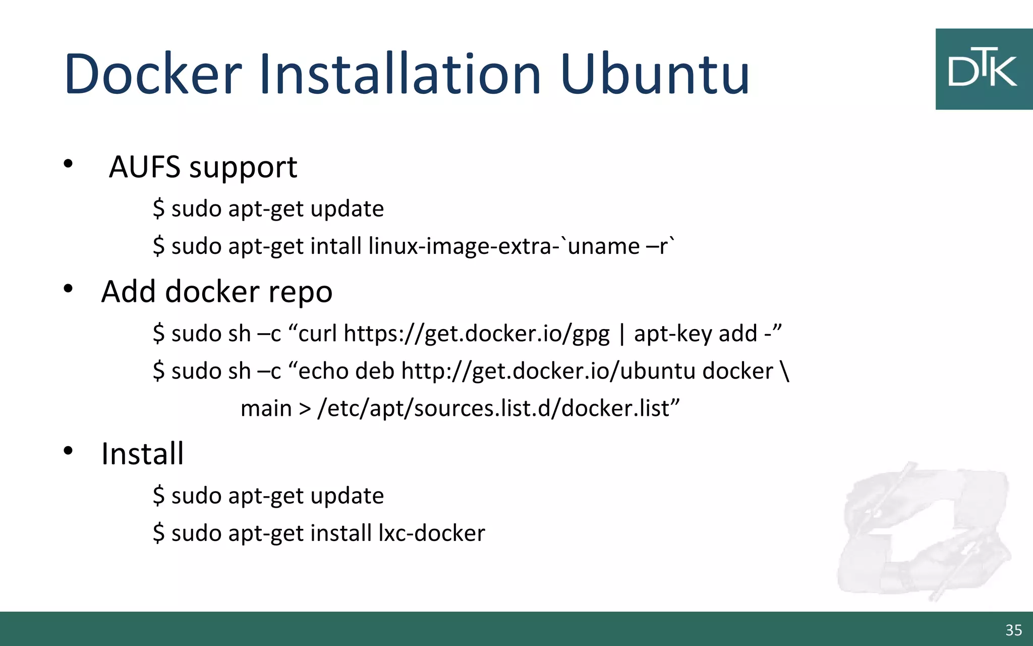 Docker Installation Ubuntu
• AUFS support
$ sudo apt-get update
$ sudo apt-get intall linux-image-extra-`uname –r`
• Add docker repo
$ sudo sh –c “curl https://get.docker.io/gpg | apt-key add -”
$ sudo sh –c “echo deb http://get.docker.io/ubuntu docker 
main > /etc/apt/sources.list.d/docker.list”
• Install
$ sudo apt-get update
$ sudo apt-get install lxc-docker
35
 
