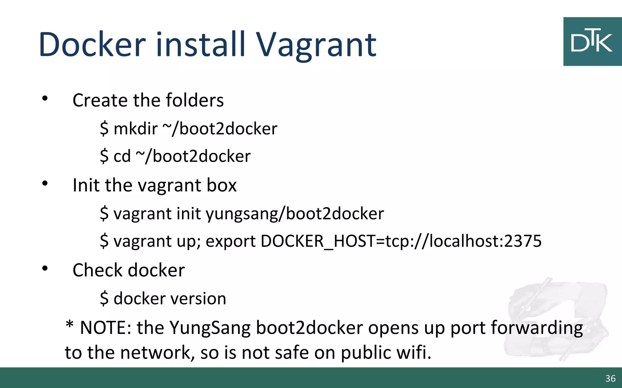 Docker install Vagrant
• Create the folders
$ mkdir ~/boot2docker
$ cd ~/boot2docker
• Init the vagrant box
$ vagrant init yungsang/boot2docker
$ vagrant up; export DOCKER_HOST=tcp://localhost:2375
• Check docker
$ docker version
* NOTE: the YungSang boot2docker opens up port forwarding
to the network, so is not safe on public wifi.
36
 