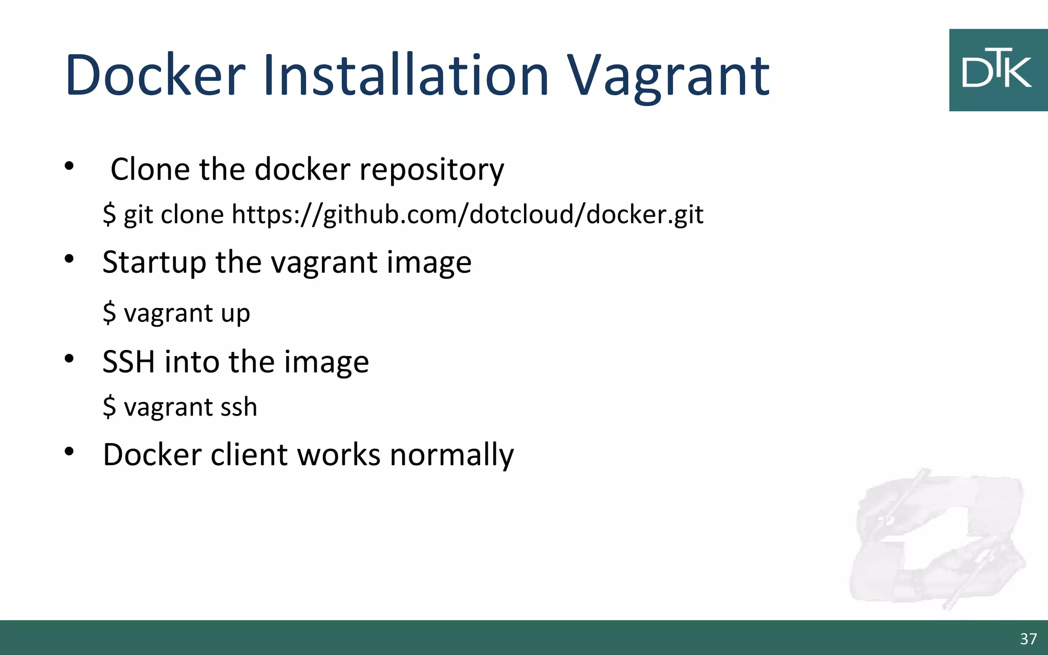 Docker Installation Vagrant
• Clone the docker repository
$ git clone https://github.com/dotcloud/docker.git
• Startup the vagrant image
$ vagrant up
• SSH into the image
$ vagrant ssh
• Docker client works normally
37
 