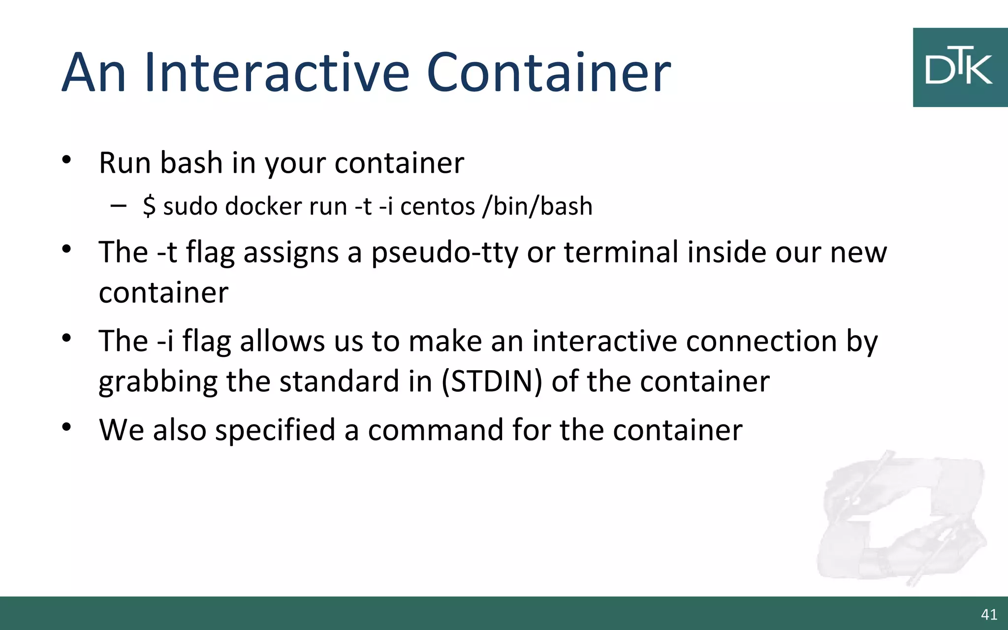 An Interactive Container
• Run bash in your container
– $ sudo docker run -t -i centos /bin/bash
• The -t flag assigns a pseudo-tty or terminal inside our new
container
• The -i flag allows us to make an interactive connection by
grabbing the standard in (STDIN) of the container
• We also specified a command for the container
41
 