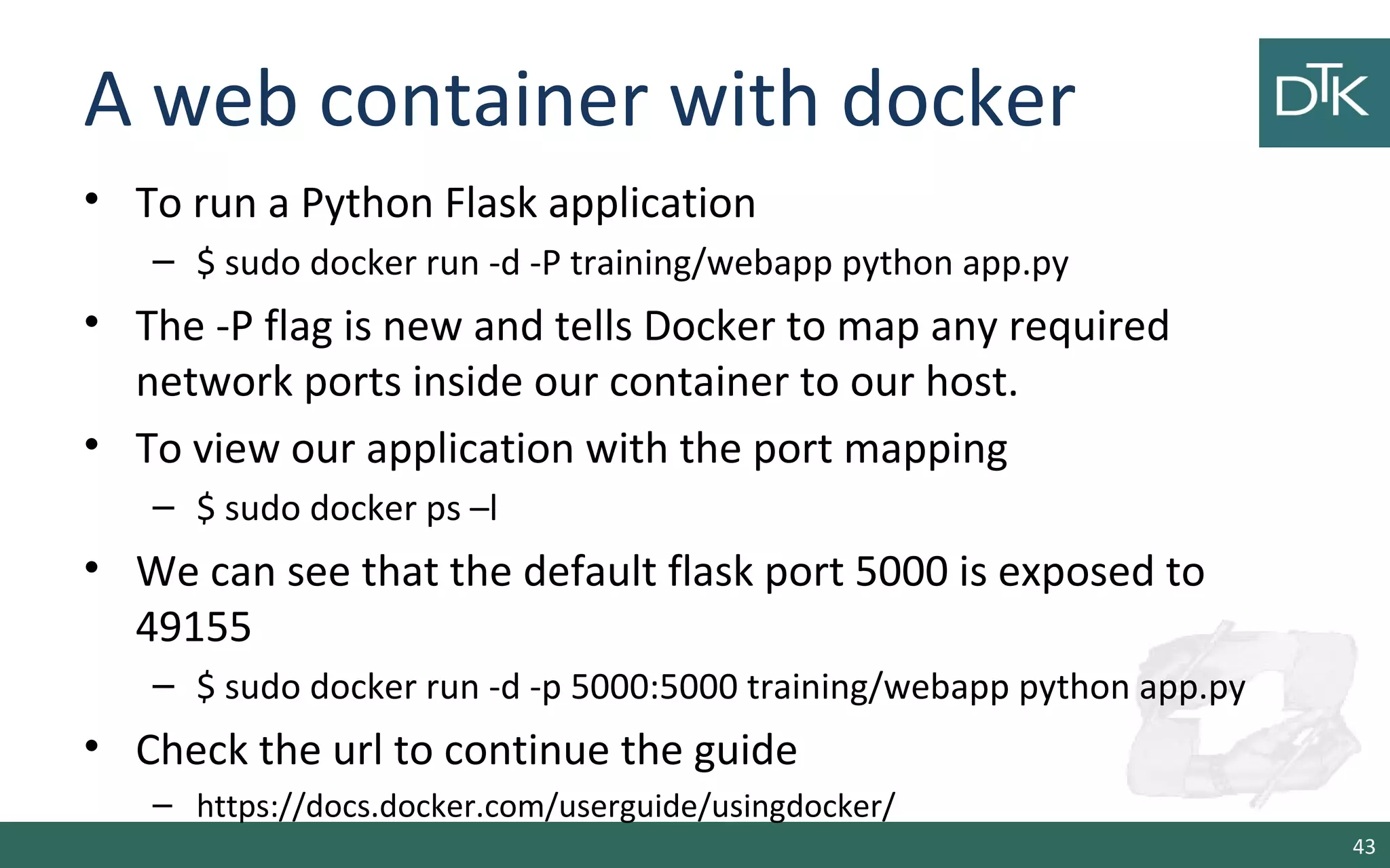A web container with docker
• To run a Python Flask application
– $ sudo docker run -d -P training/webapp python app.py
• The -P flag is new and tells Docker to map any required
network ports inside our container to our host.
• To view our application with the port mapping
– $ sudo docker ps –l
• We can see that the default flask port 5000 is exposed to
49155
– $ sudo docker run -d -p 5000:5000 training/webapp python app.py
• Check the url to continue the guide
– https://docs.docker.com/userguide/usingdocker/
43
 