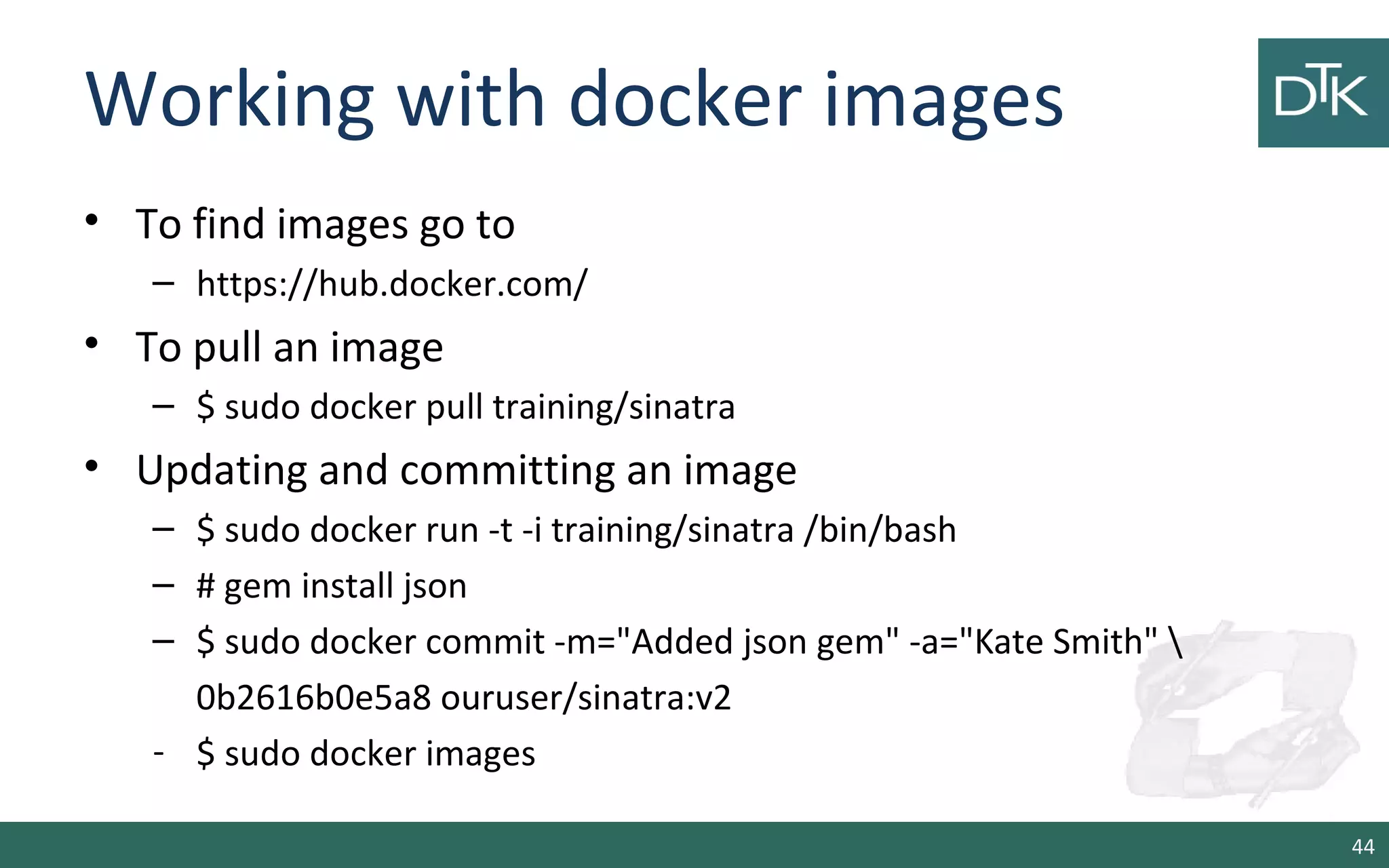 Working with docker images
• To find images go to
– https://hub.docker.com/
• To pull an image
– $ sudo docker pull training/sinatra
• Updating and committing an image
– $ sudo docker run -t -i training/sinatra /bin/bash
– # gem install json
– $ sudo docker commit -m="Added json gem" -a="Kate Smith" 
0b2616b0e5a8 ouruser/sinatra:v2
- $ sudo docker images
44
 