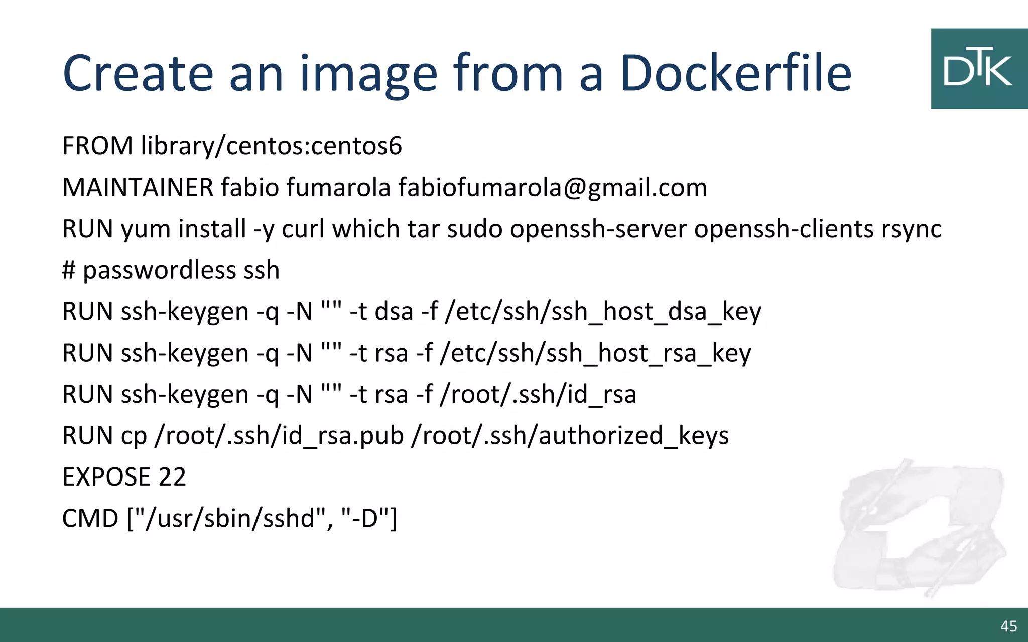 Create an image from a Dockerfile
FROM library/centos:centos6
MAINTAINER fabio fumarola fabiofumarola@gmail.com
RUN yum install -y curl which tar sudo openssh-server openssh-clients rsync
# passwordless ssh
RUN ssh-keygen -q -N "" -t dsa -f /etc/ssh/ssh_host_dsa_key
RUN ssh-keygen -q -N "" -t rsa -f /etc/ssh/ssh_host_rsa_key
RUN ssh-keygen -q -N "" -t rsa -f /root/.ssh/id_rsa
RUN cp /root/.ssh/id_rsa.pub /root/.ssh/authorized_keys
EXPOSE 22
CMD ["/usr/sbin/sshd", "-D"]
45
 