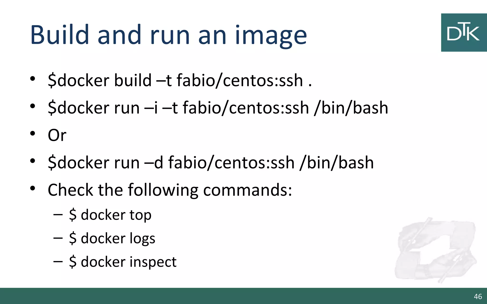 Build and run an image
• $docker build –t fabio/centos:ssh .
• $docker run –i –t fabio/centos:ssh /bin/bash
• Or
• $docker run –d fabio/centos:ssh /bin/bash
• Check the following commands:
– $ docker top
– $ docker logs
– $ docker inspect
46
 