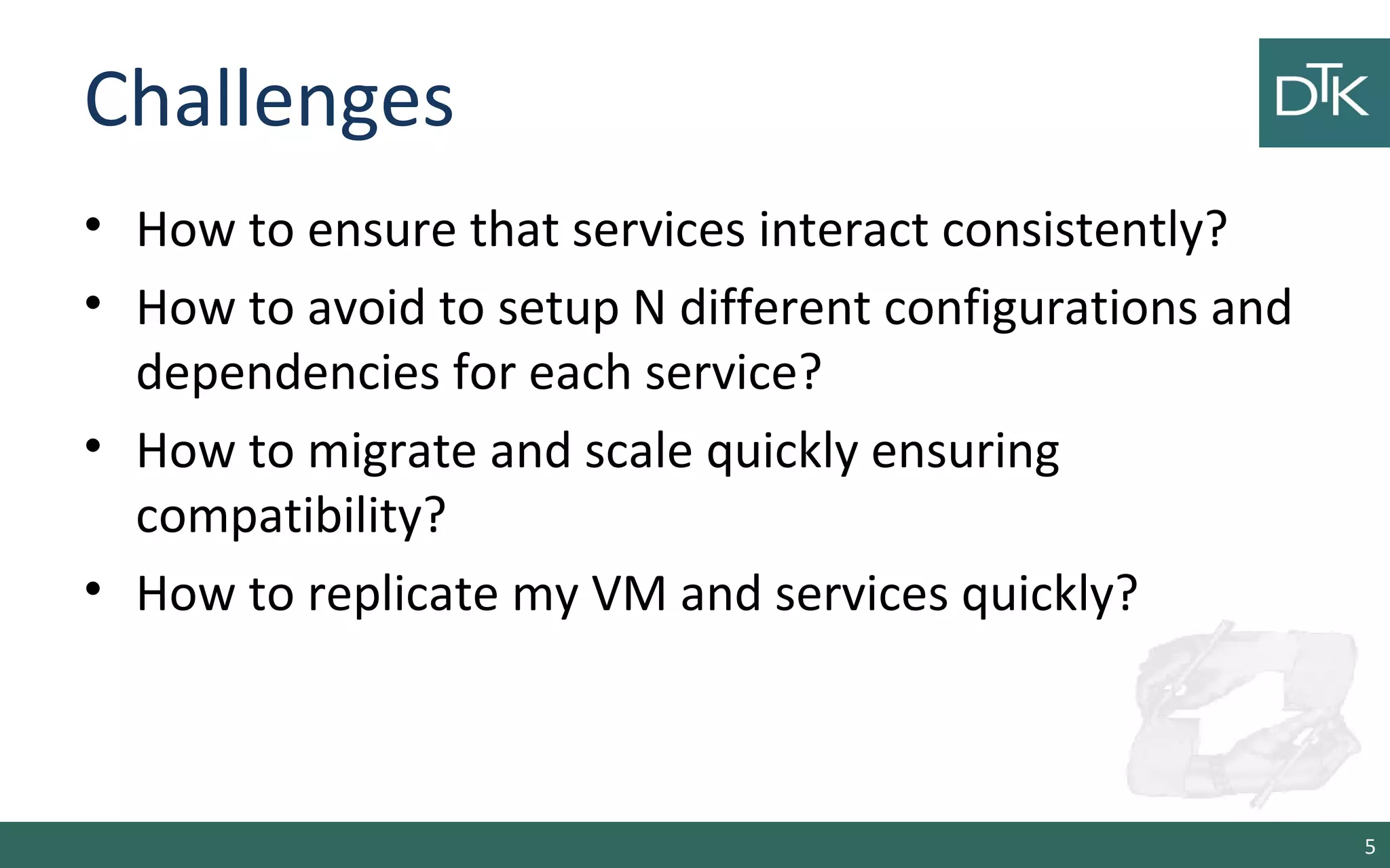 Challenges
• How to ensure that services interact consistently?
• How to avoid to setup N different configurations and
dependencies for each service?
• How to migrate and scale quickly ensuring
compatibility?
• How to replicate my VM and services quickly?
5
 