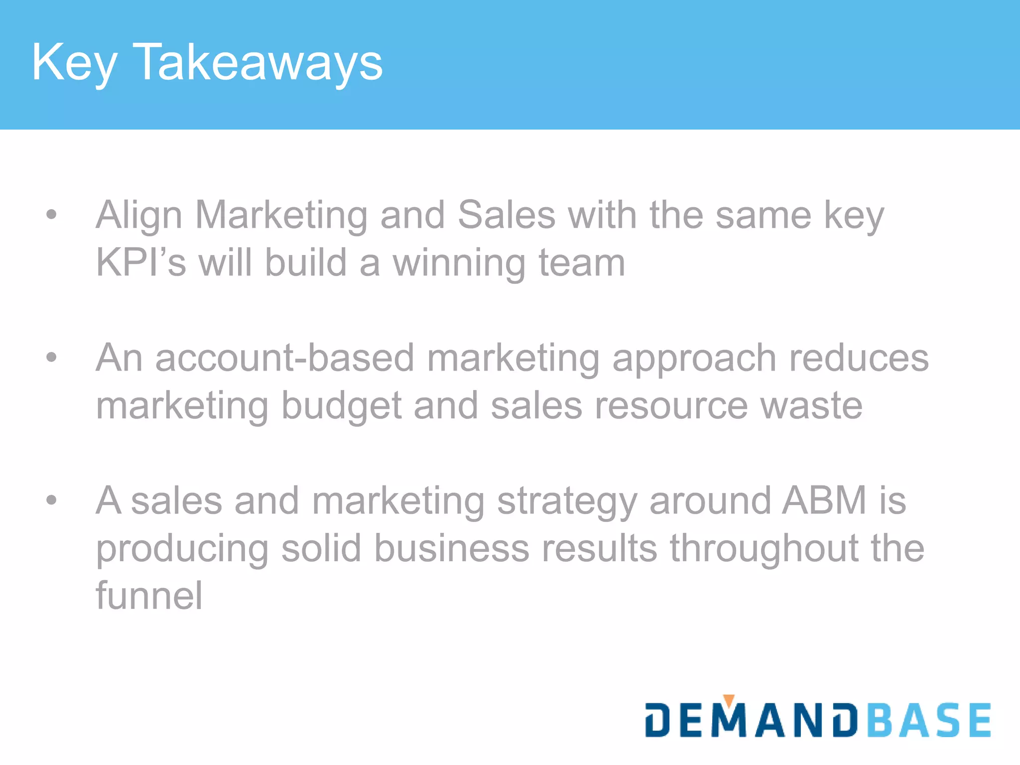 Key Takeaways
SALES
• Align Marketing and Sales with the same key
KPI’s will build a winning team
• An account-based marketing approach reduces
marketing budget and sales resource waste
• A sales and marketing strategy around ABM is
producing solid business results throughout the
funnel
 