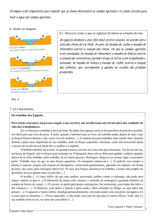 3
O docente: Valter Nunes
Os diques eram importantes para impedir que as cheias destruíssem os campos agrícolas e os canais serviam para
levar a água aos campos agrícolas.
6. Atenta na imagem.
7. Lê o documento.
6.1. Descreve como é que os egípcios dividiam as estações do ano.
Os egípcios dividiam o ano (365 dias) em três estações, de acordo com o
ciclo das cheias do rio Nilo. Assim, de meados de Julho a meados de
Novembro ocorria a estação das cheias, em que os campos agrícolas
eram inundados; de meados de Novembro a meados de Março ocorria
a estação das sementeiras, período em que as terras eram trabalhadas e
semeadas; de meados de Março a meados de Julho, ocorria a estação
das colheitas, que correspondia à apanha ou recolha dos produtos
produzidos.
Doc. 8
Os trabalhos dos Egípcios
Para tentar convencer um jovem a seguir a sua carreira, um escriba traça um retrato duro das condições de
vida dos trabalhadores.
Eu vi o ferreiro a trabalhar à boca da forja. Os dedos são rugosos como se fossem feitos de pele de crocodilo,
ele cheira pior que ovas de peixe. À noite, quando é habitual estar-se livre, ele trabalha ainda; depois de tudo o que
os braços fizeram durante o dia, seroa à luz do archote (...). O canteiro procura trabalhar toda a pedra dura. Quando
termina a parte mais importante do seu trabalho, sente os braços esgotados; descansa; como está acocorado desde
o nascer até ao pôr-do-sol doem-lhe os joelhos e a espinha.
O barbeiro barbeia até à noite; só quando come se encosta aos cotovelos para descansar. Vai de rua em rua,
em busca de freguês; mói os braços para sustentar-se. O barqueiro desce até ao delta para ganhar o salário; quando,
depois de ter feito trabalho sobre trabalho, de ter morto gansos e flamingos, chega ao seu pomar, logo é necessário
partir. Trabalha mais do que os seus braços aguentam. Os mosquitos matam-no (...). O pedreiro tem sempre a
doença à espreita, porque está exposto às intempéries, construindo penosamente, agarrado aos capitéis, em forma
de lótus, das casas, para conseguir sobreviver. Os seus dois braços cansam-se no trabalho, a roupa está sempre em
desalinho, lava-se apenas uma vez por dia (...)
O tecelão (...) é mais infeliz do que uma mulher; acocorado, joelhos contra o estômago, não pode nem
sequer respirar ar puro (...) O fabricante de armas sofre imenso, a caminho do estrangeiro, gastando dinheiro na
compra de burros de carga (...). O correio, ao partir para países estrangeiros, faz testamento, com medo dos leões e
dos asiáticos (…). O tintureiro, com dedos a cheirar a peixe podre, olhos cansados de fadiga, as suas mãos não
param (…). O sapateiro é muito infeliz, mendiga permanentemente, tem tanta saúde como um peixe estragado e rói
o couro para se alimentar. (...) Para o pescador, a vida ainda corre pior do que para os outros ofícios. Vede, não é o
seu trabalho feito no rio, no meio dos crocodilos? (...)
Texto segundo o Papiro Anastasi.
 