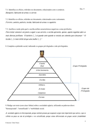 4
O docente: Valter Nunes
7.1. Identifica os ofícios, referidos no documento, relacionados com o comércio.
Barqueiro, fabricante de armas e o correio.
7.2. Identifica os ofícios, referidos no documento, relacionados com o artesanato.
Ferreiro, canteiro, pedreiro, tecelão, fabricante de armas e o sapateiro.
7.3. Justifica a razão pela qual o escriba atribui características negativas a estas profissões.
Para tentar convencer um jovem a seguir a sua carreira, o escriba apresenta, apenas, aspetos negativos sobre as
mais diversas profissões. ”O barbeiro (…) só quando come quando se encosta aos cotovelos para descansar.” “O
tecelão (…) é mais infeliz do que uma mulher (…).”
8. Completa a pirâmide social, indicando os grupos privilegiados e não privilegiados.
9. Redige um texto (com cinco linhas) sobre a sociedade egípcia, utilizando as palavras-chave
"hierarquizada", "estratificada" e “mobilidade social.
A sociedade egípcia era hierarquizada, porque existiam pessoas que ocupavam cargos mais importantes que outras, o que se
refletia na posse ou não de privilégios e era estratificada, porque estava diferenciada em grupos sociais (estabilidade
Doc. 9
Faraó
Militares
Artesãos
Camponeses
Escribas
Sacerdotes
Altos funcionários
Família
Real
Grupos não
Privilegiados
Escravos
Grupos Privilegiados
 