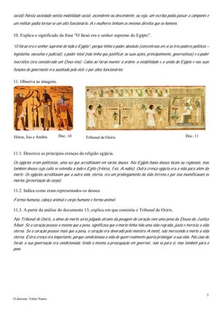 5
O docente: Valter Nunes
social).Nesta sociedade existia mobilidade social, ascendente ou descendente, ou seja, um escriba podia passar a camponês e
um militar podia tornar-se um alto funcionário. As mulheres tinham os mesmos direitos que os homens.
10. Explica o significado da frase "O faraó era o senhor supremo do Egipto”.
“O faraó era o senhor supremo de todo o Egipto”, porque tinha o poder absoluto (concentrava em si os três poderes políticos –
legislativo, executivo e judicial), o poder total (não tinha que justificar as suas ações, principalmente, governativas) e o poder
teocrático (era considerado um Deus vivo). Cabia ao faraó manter a ordem, a estabilidade e a união do Egipto e nas suas
funções de governante era auxiliado pelo vizir e por altos funcionários.
11. Observa as imagens.
11.1. Descreve as principais crenças da religião egípcia.
Os egípcios eram politeístas, uma vez que acreditavam em vários deuses. No Egipto havia deuses locais ou regionais, mas
também deuses cujo culto se estendia a todo o Egito (Hórus, Ísis, Anúbis). Outra crença egípcia era a vida para além da
morte. Os egípcios acreditavam que a outra vida, eterna, era um prolongamento da vida terrena e por isso mumificavam os
mortos (preservação do corpo).
11.2. Indica como eram representados os deuses.
Forma humana, cabeça animal e corpo humano e forma animal.
11.3. A partir da análise do documento 13, explica em que consistia o Tribunal de Osíris.
No Tribunal de Osíris, a alma do morto seria julgada através da pesagem do coração com uma pena da Deusa da Justiça
Maat. Se o coração pesasse o mesmo que a pena, significava que o morto tinha tido uma vida regrada, justa e merecia a vida
eterna. Se o coração pesasse mais que a pena, o coração era devorado pelo monstro Ammit, não merecendo o morto a vida
eterna. Estra crença era importante, porque condicionava a vida de quem realmente queria prolongar a sua vida. No caso do
faraó, a sua governação era condicionada, tendo o mesmo a preocupação em governar, não só para si, mas também para o
povo.
Doc. 10 Doc. 11Hórus, Ísis e Anúbis Tribunal de Osíris
 