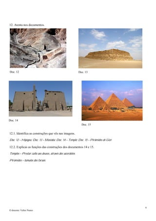 6
O docente: Valter Nunes
12. Atenta nos documentos.
12.1. Identifica as construções que vês nas imagens.
Doc. 12 – Hipogeu; Doc. 13 – Mastaba; Doc. 14 – Templo; Doc. 15 – Pirâmides de Gizé
12.2. Explicas as funções das construções dos documentos 14 e 15.
Templos – Prestar culto aos deuses, através dos sacerdotes.
Pirâmides – túmulos dos faraós.
Doc. 12 Doc. 13
Doc. 14
Doc. 15
 