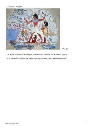 7
O docente: Valter Nunes
13. Analisa a imagem.
13.1. A partir da análise da imagem, identifica três caraterísticas da pintura egípcia.
Lei da frontalidade; dimensão das figuras, de acordo com a sua categoria social e policromia.
Doc. 16
 