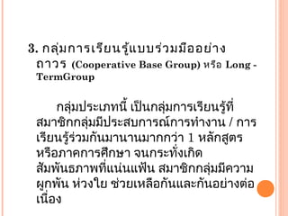 3. กลุ่มการเรียนรู้แบบร่วมมืออย่าง
ถาวร (Cooperative Base Group) หรือ Long -
TermGroup
กลุ่มประเภทนี้ เป็นกลุ่มการเรียนรู้ที่
สมาชิกกลุ่มมีประสบการณ์การทำางาน / การ
เรียนรู้ร่วมกันมานานมากกว่า 1 หลักสูตร
หรือภาคการศึกษา จนกระทั่งเกิด
สัมพันธภาพที่แน่นแฟ้น สมาชิกกลุ่มมีความ
ผูกพัน ห่วงใย ช่วยเหลือกันและกันอย่างต่อ
เนื่อง
 
