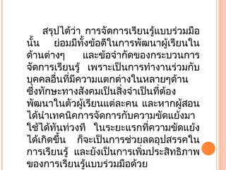 สรุปได้ว่า การจัดการเรียนรู้แบบร่วมมือ
นั้น ย่อมมีทั้งข้อดีในการพัฒนาผู้เรียนใน
ด้านต่างๆ และข้อจำากัดของกระบวนการ
จัดการเรียนรู้ เพราะเป็นการทำางานร่วมกับ
บุคคลอื่นที่มีความแตกต่างในหลายๆด้าน
ซึ่งทักษะทางสังคมเป็นสิ่งจำาเป็นที่ต้อง
พัฒนาในตัวผู้เรียนแต่ละคน และหากผู้สอน
ได้นำาเทคนิคการจัดการกับความขัดแย้งมา
ใช้ได้ทันท่วงที ในระยะแรกที่ความขัดแย้ง
ได้เกิดขึ้น ก็จะเป็นการช่วยลดอุปสรรคใน
การเรียนรู้ และยังเป็นการเพิ่มประสิทธิภาพ
ของการเรียนรู้แบบร่วมมือด้วย
 
