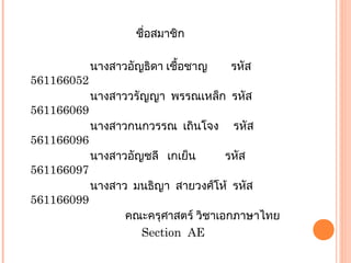 ชื่อสมาชิก
นางสาวอัญธิดา เชื้อชาญ รหัส
561166052
นางสาววรัญญา พรรณเหล็ก รหัส
561166069
นางสาวกนกวรรณ เถินโจง รหัส
561166096
นางสาวอัญชลี เกเย็น รหัส
561166097
นางสาว มนธิญา สายวงศ์โห้ รหัส
561166099
คณะครุศาสตร์ วิชาเอกภาษาไทย
Section AE
 
