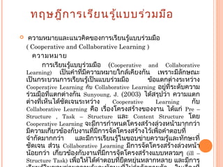 ทฤษฎีการเรียนรู้แบบร่วมมือ
 ความหมายและแนวคิดของการเรียนรู้แบบร่วมมือ
( Cooperative and Collaborative Learning )
ความหมาย
การเรียนรู้แบบร่วมมือ (Cooperative and Collaborative
Learning) เป็นคำาที่มีความหมายใกล้เคียงกัน เพราะมีลักษณะ
เป็นกระบวนการเรียนรู้เป็นแบบร่วมมือ ข้อแตกต่างระหว่าง
Cooperative Learning กับ Collaborative Learning อยู่ที่ระดับความ
ร่วมมือที่แตกต่างกัน Sunyoung, J. (2003) ได้สรุปว่า ความแตก
ต่างที่เห็นได้ชัดเจนระหว่าง Cooperative Learning กับ
Collaborative Learning คือ เรื่องโครงสร้างของงาน ได้แก่ Pre –
Structure , Task – Structure และ Content Structure โดย
Cooperative Learning จะมีการกำาหนดโครงสร้างล่วงหน้ามากกว่า
มีความเกี่ยวข้องกับงานที่มีการจัดโครงสร้างไว้เพื่อคำาตอบที่
จำากัดมากกว่า และมีการเรียนรู้ในขอบข่ายความรู้และทักษะที่
ชัดเจน ส่วน Collaborative Learning มีการจัดโครงสร้างล่วงหน้า
น้อยกว่า เกี่ยวข้องกับงานที่มีการจัดโครงสร้างแบบหลวมๆ (ill –
Structure Task) เพื่อให้ได้คำาตอบที่ยืดหยุ่นหลากหลาย และมีการ
 