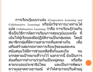 การเรียนรู้แบบร่วมมือ (Cooperative Learning and
Collaborative Learning) หรือนักวิชาการบางท่านได้
แปล Collaborative Learning ว่าคือ การเรียนรู้ร่วมกัน
ซึ่งเป็นวิธีการจัดการเรียนการสอนรูปแบบหนึ่ง ที่
เน้นให้ผู้เรียนลงมือปฏิบัติงานเป็นกลุ่มย่อย โดยมี
สมาชิกกลุ่มที่มีความสามารถที่แตกต่างกัน เพื่อ
เสริมสร้างสมรรถภาพการเรียนรู้ของแต่ละคน
สนับสนุนให้มีการช่วยเหลือซึ่งกันและกัน จน
บรรลุตามเป้าหมายที่วางไว้ นอกจากนี้ ยังเป็นการ
ส่งเสริมการทำางานร่วมกันเป็นหมู่คณะ หรือทีม
ตามระบอบประชาธิปไตย และเป็นการพัฒนา
ความฉลาดทางอารมณ์ ทำาให้สามารถปรับตัวอยู่
 