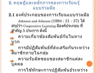 2. ทฤษฎีและหลักการของการเรียนรู้
แบบร่วมมือ
2.1 องค์ประกอบของการเรียนแบบร่วมมือ
Johnson and Johnson (1994 : 31 - 37) ได้
สรุปว่า Cooperative Learning มีองค์ประกอบ ที่
สำาคัญ 5 ประการ ดังนี้
ความเกี่ยวข้องสัมพันธ์กันในทาง
บวก
การมีปฏิสัมพันธ์ที่ส่งเสริมกันระหว่าง
สมาชิกภายในกลุ่ม
ความรับผิดชอบของสมาชิกแต่ละ
บุคคล
การใช้ทักษะการปฏิสัมพันธ์ระหว่าง
 