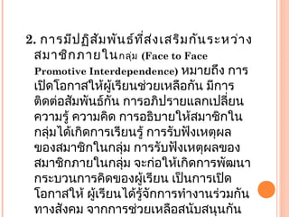 2. การมีปฏิสัมพันธ์ที่ส่งเสริมกันระหว่าง
สมาชิกภายในกลุ่ม (Face to Face
Promotive Interdependence) หมายถึง การ
เปิดโอกาสให้ผู้เรียนช่วยเหลือกัน มีการ
ติดต่อสัมพันธ์กัน การอภิปรายแลกเปลี่ยน
ความรู้ ความคิด การอธิบายให้สมาชิกใน
กลุ่มได้เกิดการเรียนรู้ การรับฟังเหตุผล
ของสมาชิกในกลุ่ม การรับฟังเหตุผลของ
สมาชิกภายในกลุ่ม จะก่อให้เกิดการพัฒนา
กระบวนการคิดของผู้เรียน เป็นการเปิด
โอกาสให้ ผู้เรียนได้รู้จักการทำางานร่วมกัน
ทางสังคม จากการช่วยเหลือสนับสนุนกัน
 