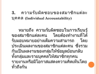 3. ความรับผิดชอบของสมาชิกแต่ละ
บุคคล (Individual Accountability)
หมายถึง ความรับผิดชอบในการเรียนรู้
ของสมาชิกแต่ละคน โดยต้องทำางานที่ได้
รับมอบหมายอย่างเต็มความสามารถ โดย
ประเมินผลงานของสมาชิกแต่ละคน ซึ่งรวม
กันเป็นผลงานของกลุ่มให้ข้อมูลย้อนกลับ
ทั้งกลุ่มและรายบุคคลให้สมาชิกทุกคน
รายงานหรือมีโอกาสแสดงความคิดเห็นโดย
ทั่วถึงกัน
 