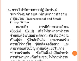 4. การใช้ทักษะการปฏิสัมพันธ์
ระหว่างบุคคลและทักษะการทำางาน
กลุ่มย่อย (Interpersonal and Small
Group Skills)
หมายถึง การมีทักษะทางสังคม
(Social Skill) เพื่อให้สามารถทำางาน
ร่วมกับผู้อื่นได้อย่างมีความสุข คือ มีความ
เป็นผู้นำา รู้จักตัดสินใจ สามารถสร้าง
ความไว้วางใจ รู้จักติดต่อสื่อสาร และ
สามารถแก้ไขปัญหาข้อขัดแย้งในการ
ทำางานร่วมกัน ซึ่งเป็นสิ่งจำาเป็นสำาหรับ
การทำางานร่วมกันที่จะช่วยให้การทำางาน
 