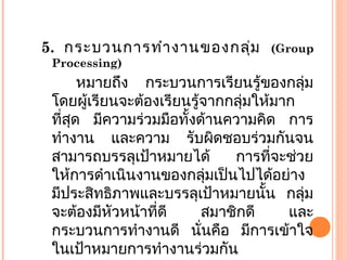 5. กระบวนการทำางานของกลุ่ม (Group
Processing)
หมายถึง กระบวนการเรียนรู้ของกลุ่ม
โดยผู้เรียนจะต้องเรียนรู้จากกลุ่มให้มาก
ที่สุด มีความร่วมมือทั้งด้านความคิด การ
ทำางาน และความ รับผิดชอบร่วมกันจน
สามารถบรรลุเป้าหมายได้ การที่จะช่วย
ให้การดำาเนินงานของกลุ่มเป็นไปได้อย่าง
มีประสิทธิภาพและบรรลุเป้าหมายนั้น กลุ่ม
จะต้องมีหัวหน้าที่ดี สมาชิกดี และ
กระบวนการทำางานดี นั่นคือ มีการเข้าใจ
ในเป้าหมายการทำางานร่วมกัน
 