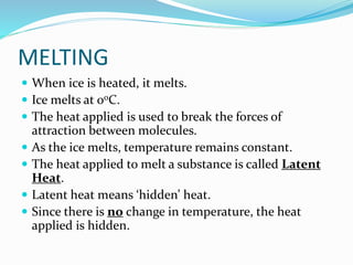 MELTING
 When ice is heated, it melts.
 Ice melts at 0oC.
 The heat applied is used to break the forces of
attraction between molecules.
 As the ice melts, temperature remains constant.
 The heat applied to melt a substance is called Latent
Heat.
 Latent heat means ‘hidden’ heat.
 Since there is no change in temperature, the heat
applied is hidden.
 
