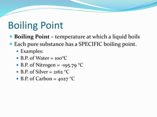 Boiling Point
 Boiling Point – temperature at which a liquid boils
 Each pure substance has a SPECIFIC boiling point.
 Examples:
 B.P. of Water = 100°C
 B.P. of Nitrogen = -195.79 °C
 B.P. of Silver = 2162 °C
 B.P. of Carbon = 4027 °C
 